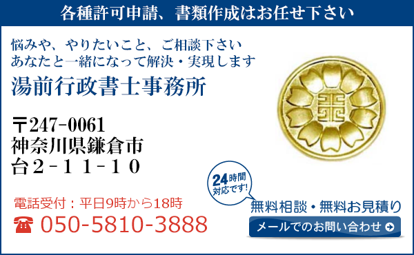 各種許可申請、書類作成はお任せ下さい
悩みや、やりたいこと、ご相談下さい
あなたと一緒になって解決・実現します
湯前行政書士事務所
〒247-0061
神奈川県鎌倉市
台2-11-10
電話受付：平日９時から１８時まで
050-5810-3888
24時間対応です！
無料相談・無料お見積り
メールでのお問い合わせ